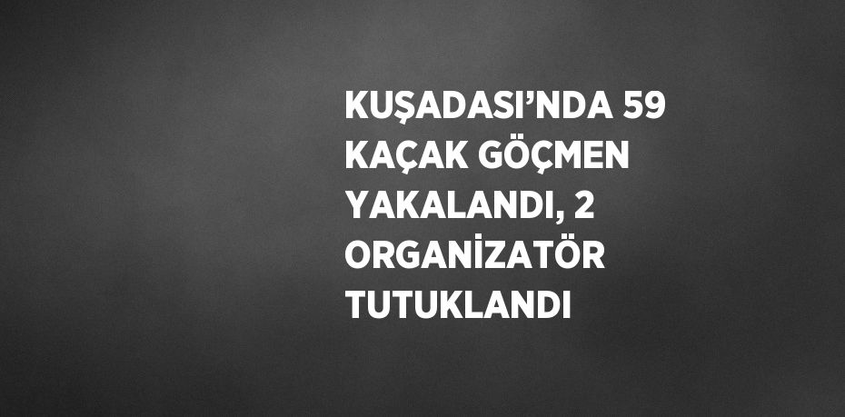 KUŞADASI’NDA 59 KAÇAK GÖÇMEN YAKALANDI, 2 ORGANİZATÖR TUTUKLANDI