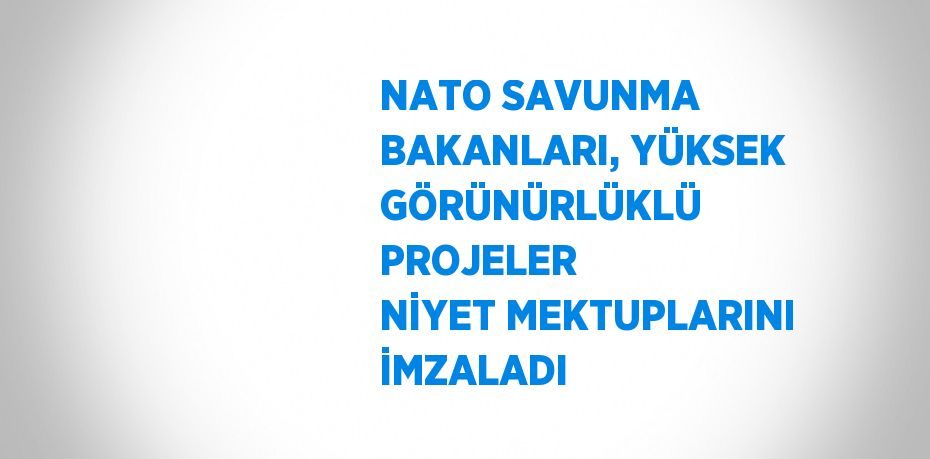 NATO SAVUNMA BAKANLARI, YÜKSEK GÖRÜNÜRLÜKLÜ PROJELER NİYET MEKTUPLARINI İMZALADI