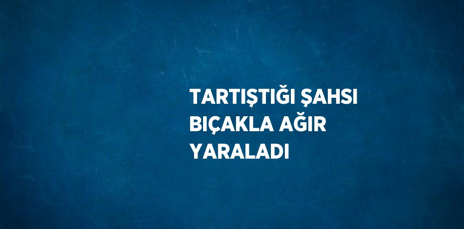 TARTIŞTIĞI ŞAHSI BIÇAKLA AĞIR YARALADI