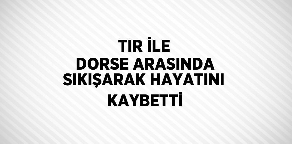 TIR İLE DORSE ARASINDA SIKIŞARAK HAYATINI KAYBETTİ