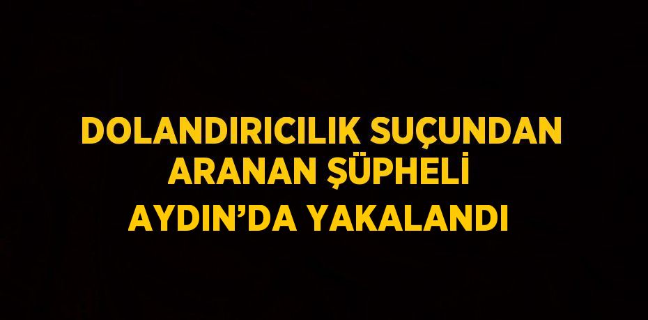 DOLANDIRICILIK SUÇUNDAN ARANAN ŞÜPHELİ AYDIN’DA YAKALANDI