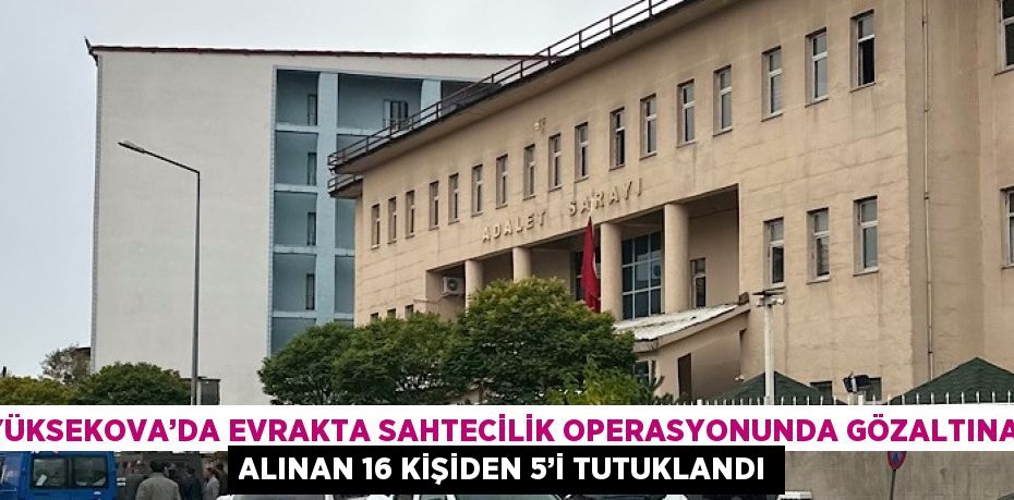 YÜKSEKOVA’DA EVRAKTA SAHTECİLİK OPERASYONUNDA GÖZALTINA ALINAN 16 KİŞİDEN 5’İ TUTUKLANDI