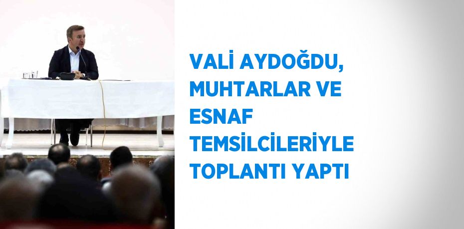 VALİ AYDOĞDU, MUHTARLAR VE ESNAF TEMSİLCİLERİYLE TOPLANTI YAPTI