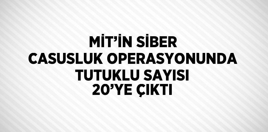 MİT’İN SİBER CASUSLUK OPERASYONUNDA TUTUKLU SAYISI 20’YE ÇIKTI