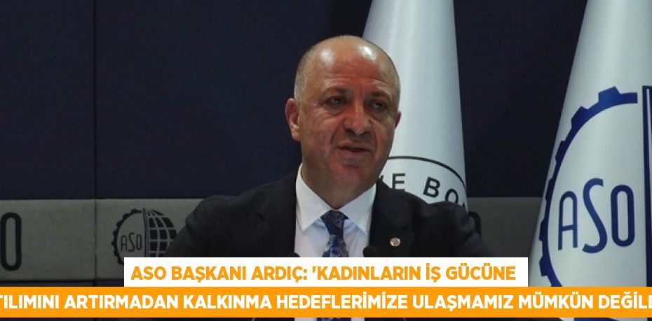 ASO BAŞKANI ARDIÇ: 'KADINLARIN İŞ GÜCÜNE KATILIMINI ARTIRMADAN KALKINMA HEDEFLERİMİZE ULAŞMAMIZ MÜMKÜN DEĞİLDİR'