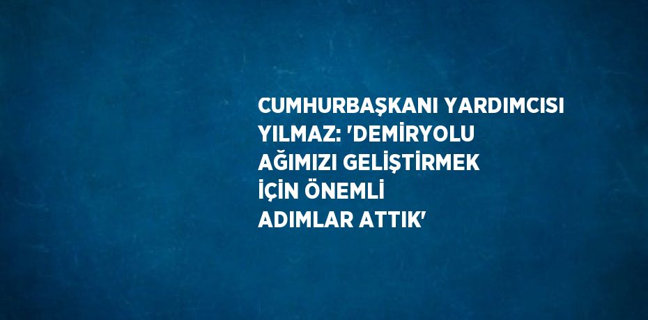 CUMHURBAŞKANI YARDIMCISI YILMAZ: 'DEMİRYOLU AĞIMIZI GELİŞTİRMEK İÇİN ÖNEMLİ ADIMLAR ATTIK'