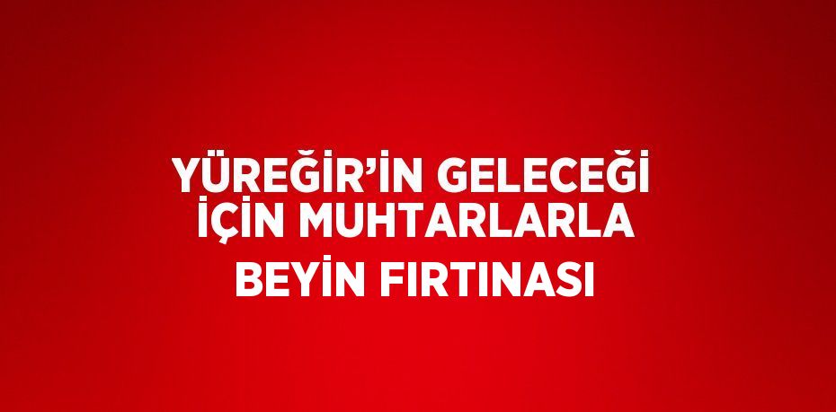 YÜREĞİR’İN GELECEĞİ İÇİN MUHTARLARLA BEYİN FIRTINASI