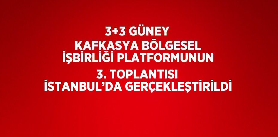 3+3 GÜNEY KAFKASYA BÖLGESEL İŞBİRLİĞİ PLATFORMUNUN 3. TOPLANTISI İSTANBUL’DA GERÇEKLEŞTİRİLDİ