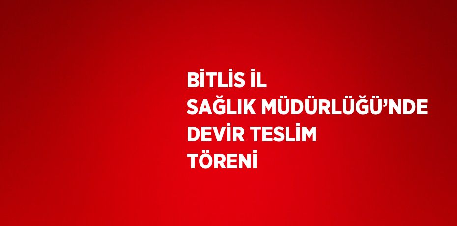 BİTLİS İL SAĞLIK MÜDÜRLÜĞÜ’NDE DEVİR TESLİM TÖRENİ