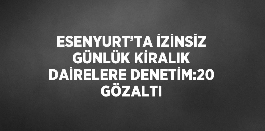 ESENYURT’TA İZİNSİZ GÜNLÜK KİRALIK DAİRELERE DENETİM:20 GÖZALTI