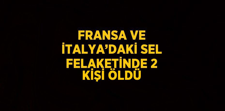 FRANSA VE İTALYA’DAKİ SEL FELAKETİNDE 2 KİŞİ ÖLDÜ