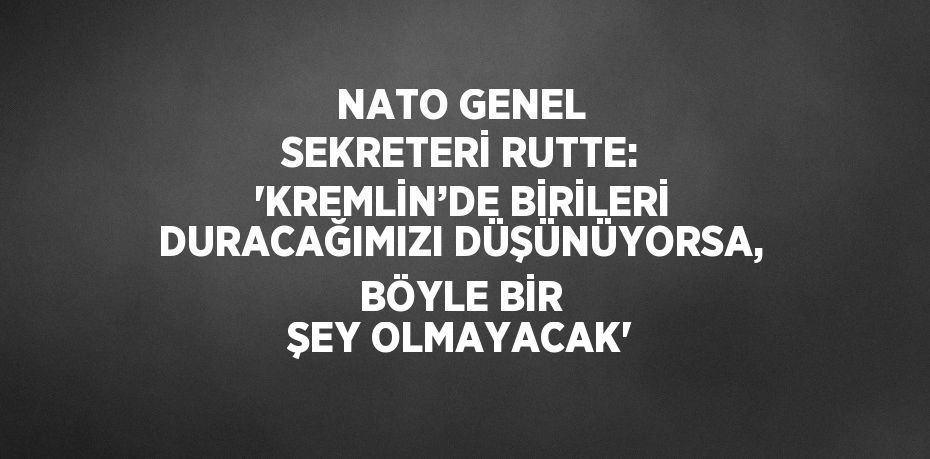 NATO GENEL SEKRETERİ RUTTE: 'KREMLİN’DE BİRİLERİ DURACAĞIMIZI DÜŞÜNÜYORSA, BÖYLE BİR ŞEY OLMAYACAK'