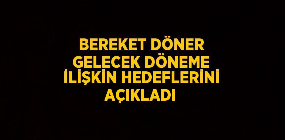 BEREKET DÖNER GELECEK DÖNEME İLİŞKİN HEDEFLERİNİ AÇIKLADI