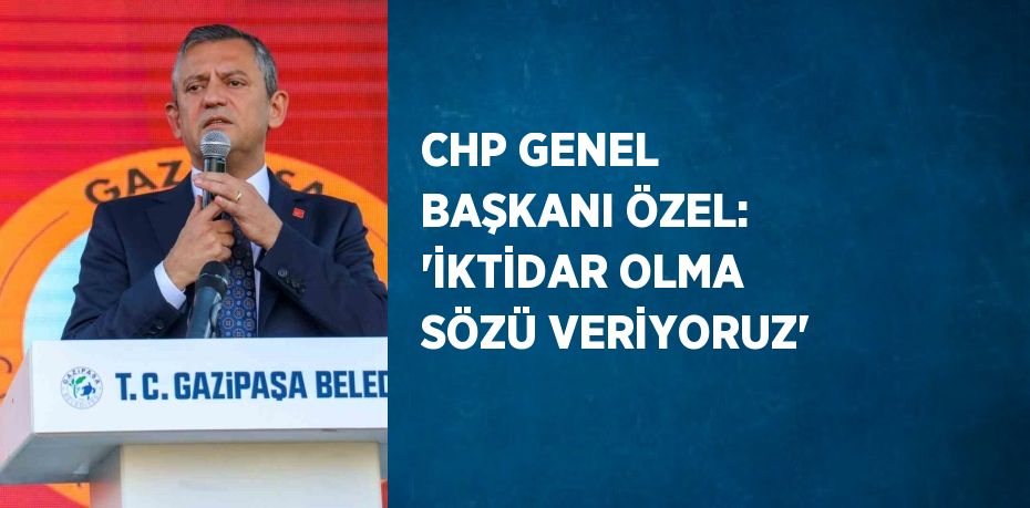 CHP GENEL BAŞKANI ÖZEL: 'İKTİDAR OLMA SÖZÜ VERİYORUZ'