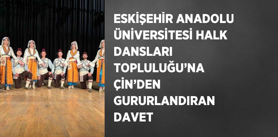 ESKİŞEHİR ANADOLU ÜNİVERSİTESİ HALK DANSLARI TOPLULUĞU’NA ÇİN’DEN GURURLANDIRAN DAVET