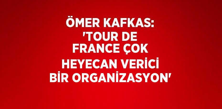 ÖMER KAFKAS: 'TOUR DE FRANCE ÇOK HEYECAN VERİCİ BİR ORGANİZASYON'