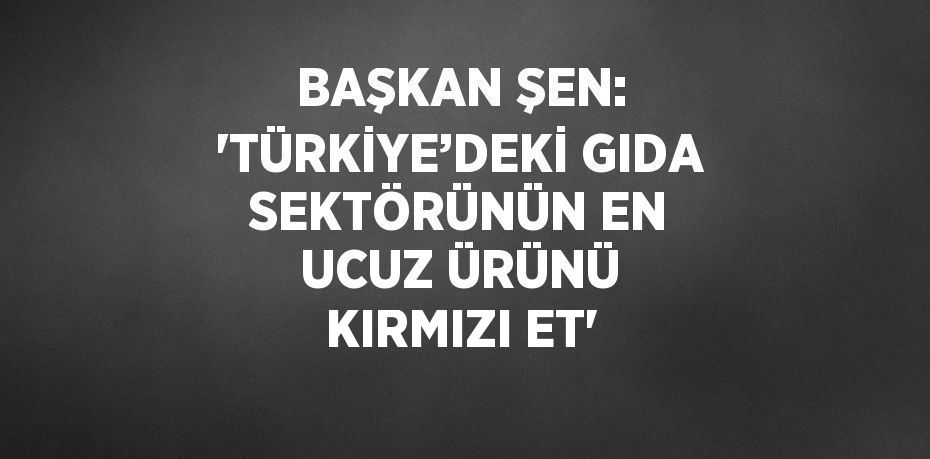 BAŞKAN ŞEN: 'TÜRKİYE’DEKİ GIDA SEKTÖRÜNÜN EN UCUZ ÜRÜNÜ KIRMIZI ET'