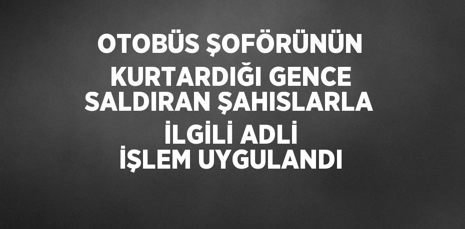 OTOBÜS ŞOFÖRÜNÜN KURTARDIĞI GENCE SALDIRAN ŞAHISLARLA İLGİLİ ADLİ İŞLEM UYGULANDI