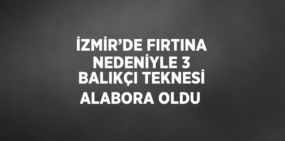 İZMİR’DE FIRTINA NEDENİYLE 3 BALIKÇI TEKNESİ ALABORA OLDU