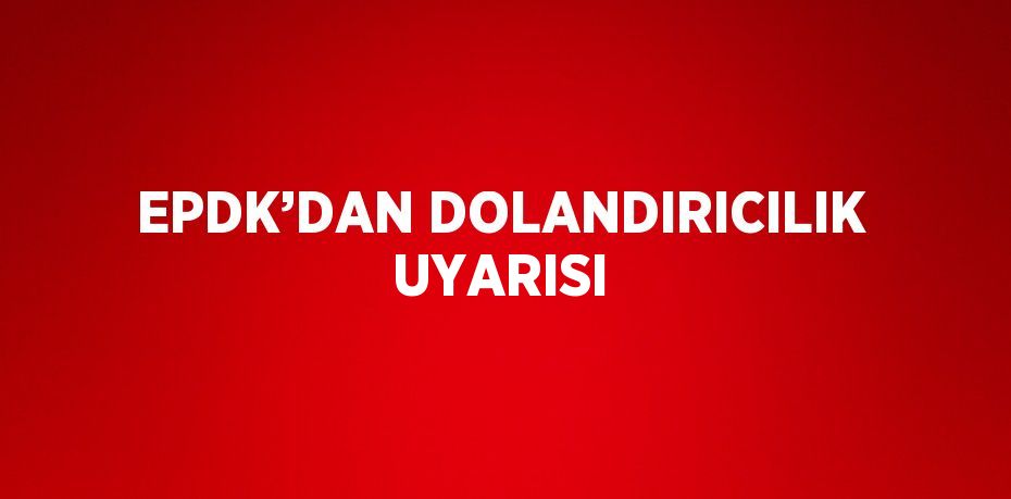 EPDK’DAN DOLANDIRICILIK UYARISI