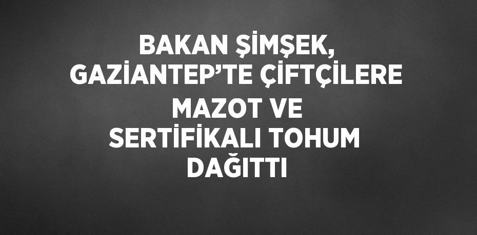 BAKAN ŞİMŞEK, GAZİANTEP’TE ÇİFTÇİLERE MAZOT VE SERTİFİKALI TOHUM DAĞITTI