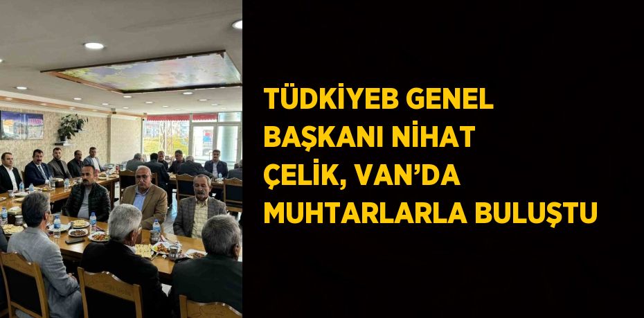 TÜDKİYEB GENEL BAŞKANI NİHAT ÇELİK, VAN’DA MUHTARLARLA BULUŞTU