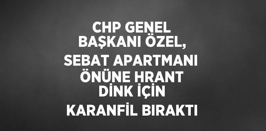 CHP GENEL BAŞKANI ÖZEL, SEBAT APARTMANI ÖNÜNE HRANT DİNK İÇİN KARANFİL BIRAKTI