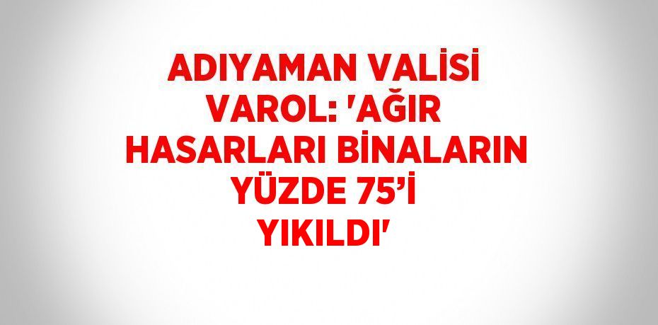 ADIYAMAN VALİSİ VAROL: 'AĞIR HASARLARI BİNALARIN YÜZDE 75’İ YIKILDI'