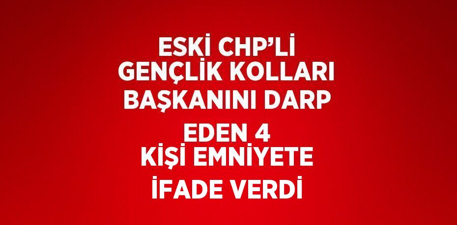 ESKİ CHP’Lİ GENÇLİK KOLLARI BAŞKANINI DARP EDEN 4 KİŞİ EMNİYETE İFADE VERDİ