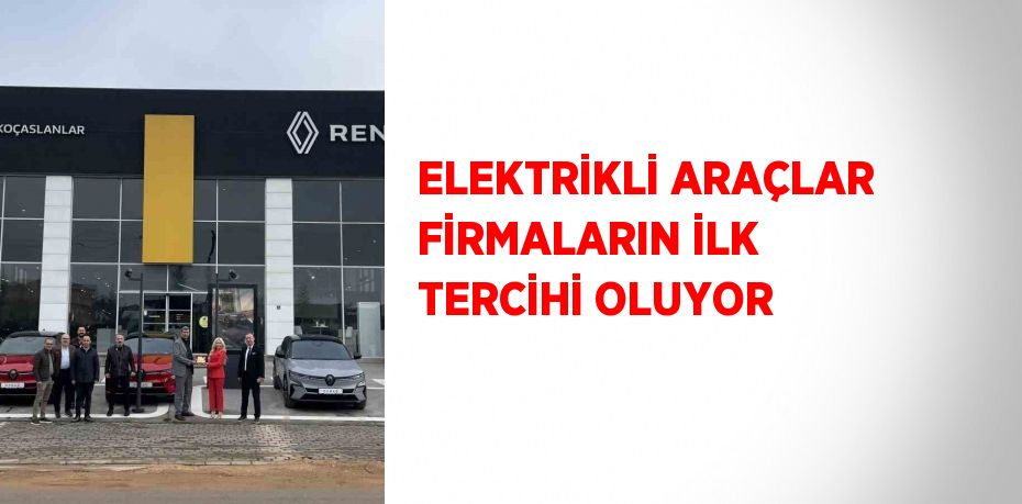 ELEKTRİKLİ ARAÇLAR FİRMALARIN İLK TERCİHİ OLUYOR