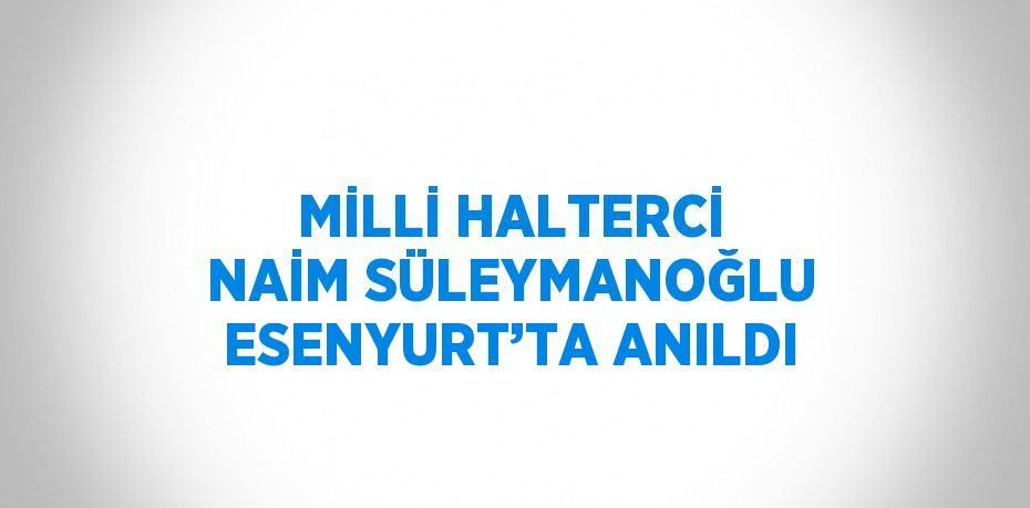 MİLLİ HALTERCİ NAİM SÜLEYMANOĞLU ESENYURT’TA ANILDI