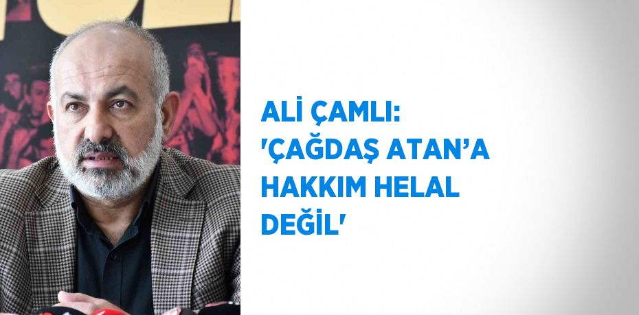 ALİ ÇAMLI: 'ÇAĞDAŞ ATAN’A HAKKIM HELAL DEĞİL'