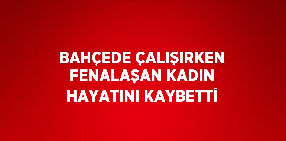 BAHÇEDE ÇALIŞIRKEN FENALAŞAN KADIN HAYATINI KAYBETTİ