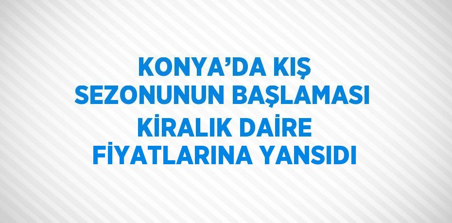 KONYA’DA KIŞ SEZONUNUN BAŞLAMASI KİRALIK DAİRE FİYATLARINA YANSIDI