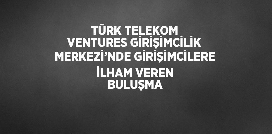 TÜRK TELEKOM VENTURES GİRİŞİMCİLİK MERKEZİ’NDE GİRİŞİMCİLERE İLHAM VEREN BULUŞMA