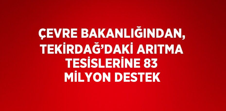 ÇEVRE BAKANLIĞINDAN, TEKİRDAĞ’DAKİ ARITMA TESİSLERİNE 83 MİLYON DESTEK