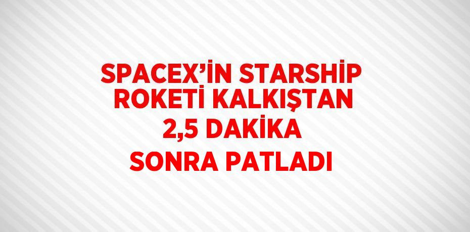 SPACEX’İN STARSHİP ROKETİ KALKIŞTAN 2,5 DAKİKA SONRA PATLADI