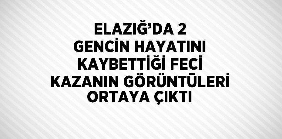 ELAZIĞ’DA 2 GENCİN HAYATINI KAYBETTİĞİ FECİ KAZANIN GÖRÜNTÜLERİ ORTAYA ÇIKTI