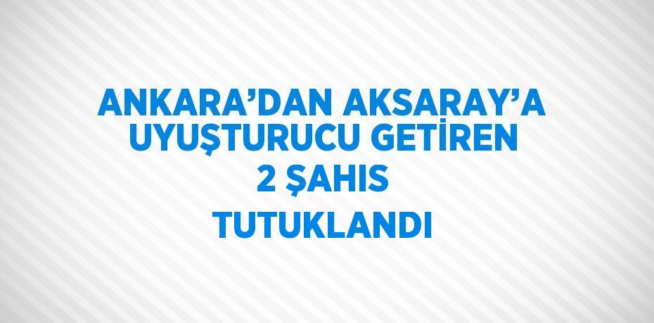 ANKARA’DAN AKSARAY’A UYUŞTURUCU GETİREN 2 ŞAHIS TUTUKLANDI