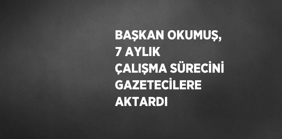 BAŞKAN OKUMUŞ, 7 AYLIK ÇALIŞMA SÜRECİNİ GAZETECİLERE AKTARDI