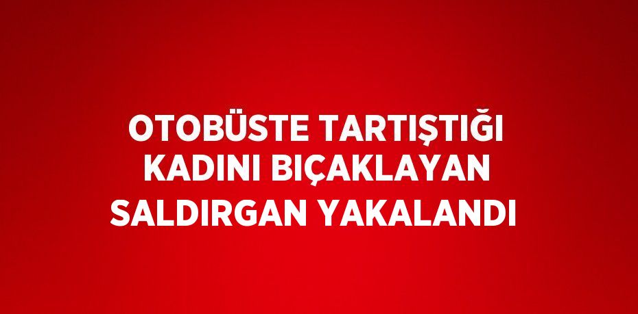 OTOBÜSTE TARTIŞTIĞI KADINI BIÇAKLAYAN SALDIRGAN YAKALANDI