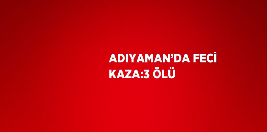 ADIYAMAN’DA FECİ KAZA:3 ÖLÜ