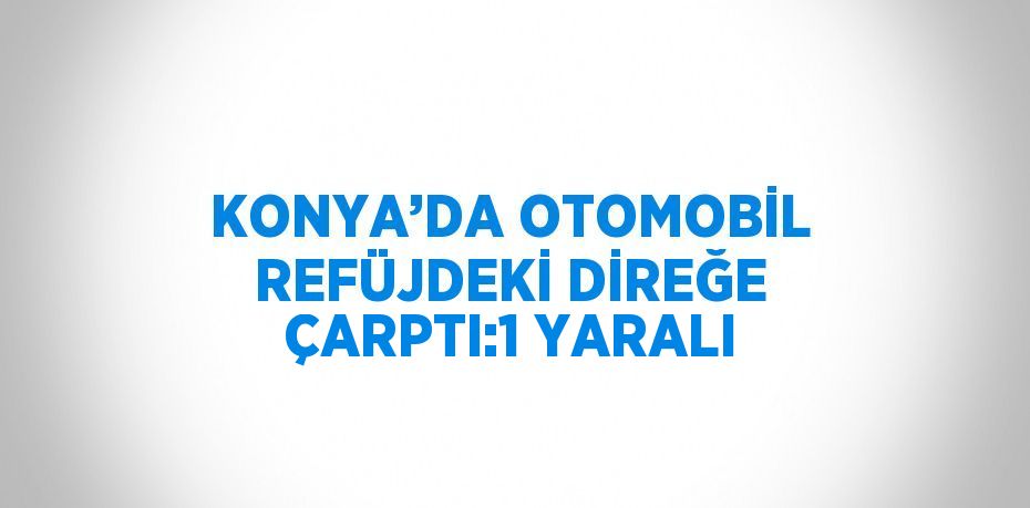 KONYA’DA OTOMOBİL REFÜJDEKİ DİREĞE ÇARPTI:1 YARALI