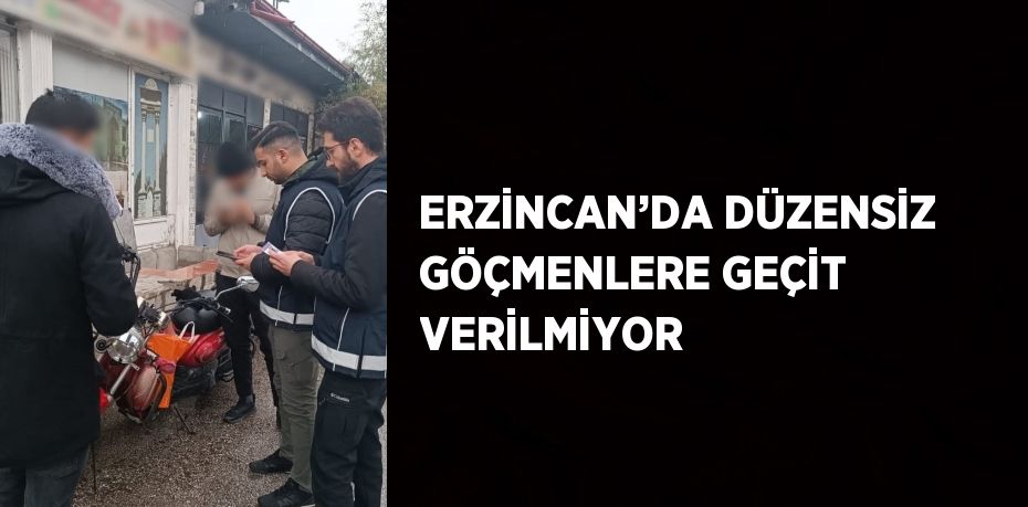 ERZİNCAN’DA DÜZENSİZ GÖÇMENLERE GEÇİT VERİLMİYOR