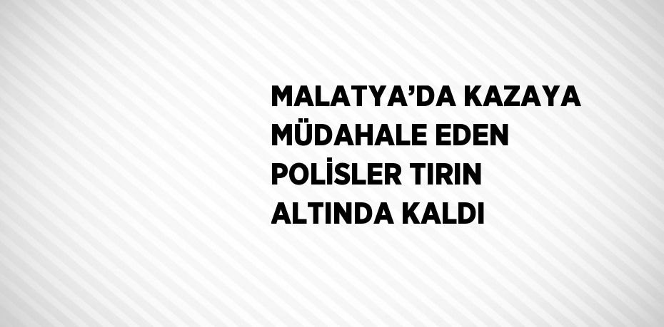 MALATYA’DA KAZAYA MÜDAHALE EDEN POLİSLER TIRIN ALTINDA KALDI