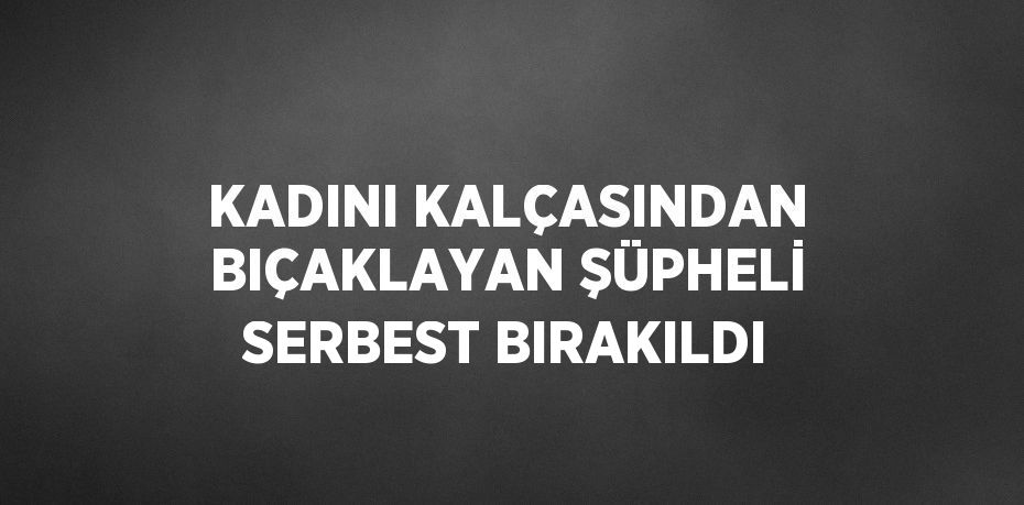 KADINI KALÇASINDAN BIÇAKLAYAN ŞÜPHELİ SERBEST BIRAKILDI