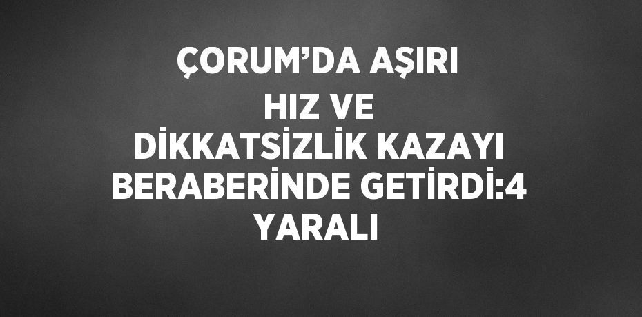 ÇORUM’DA AŞIRI HIZ VE DİKKATSİZLİK KAZAYI BERABERİNDE GETİRDİ:4 YARALI