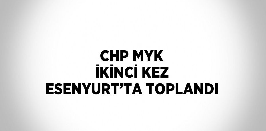 CHP MYK İKİNCİ KEZ ESENYURT’TA TOPLANDI