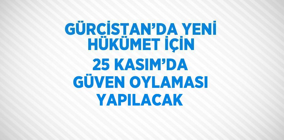 GÜRCİSTAN’DA YENİ HÜKÜMET İÇİN 25 KASIM’DA GÜVEN OYLAMASI YAPILACAK