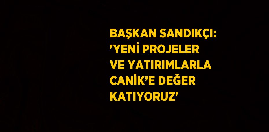 BAŞKAN SANDIKÇI: 'YENİ PROJELER VE YATIRIMLARLA CANİK’E DEĞER KATIYORUZ'